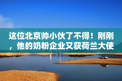 这位北京帅小伙了不得！刚刚，他的奶粉企业又获荷兰大使馆褒奖！其实，还有比这更厉害的！新浪财经2020-01-15 17:56