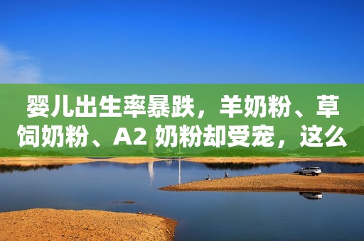 婴儿出生率暴跌，羊奶粉、草饲奶粉、A2 奶粉却受宠，这么多品牌，谁家更胜一筹？