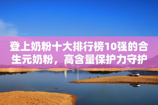 登上奶粉十大排行榜10强的合生元奶粉，高含量保护力守护宝宝成长！安丘融媒2023-07-25 17:08湖北