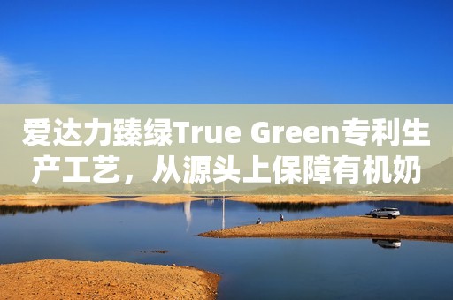 爱达力臻绿True Green专利生产工艺，从源头上保障有机奶粉高品质日照新闻网2023-08-25 11:51安徽