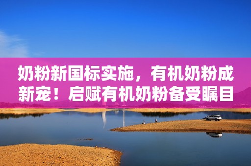 奶粉新国标实施，有机奶粉成新宠！启赋有机奶粉备受瞩目！