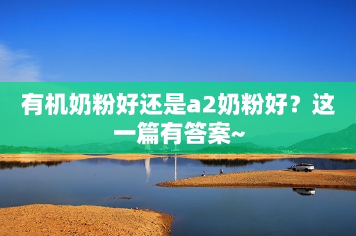 有机奶粉好还是a2奶粉好？这一篇有答案~