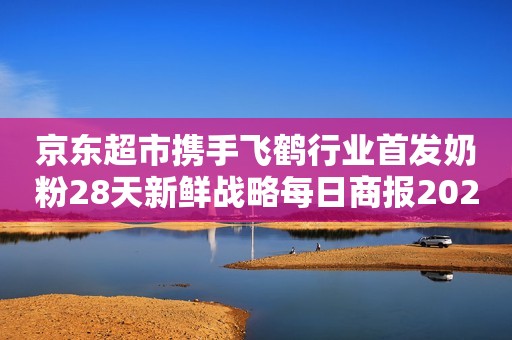 京东超市携手飞鹤行业首发奶粉28天新鲜战略每日商报2023-08-08 19:23浙江