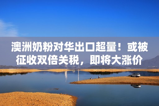 澳洲奶粉对华出口超量！或被征收双倍关税，即将大涨价