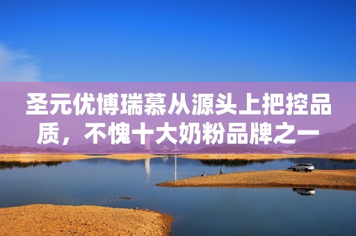 圣元优博瑞慕从源头上把控品质，不愧十大奶粉品牌之一