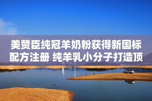 美赞臣纯冠羊奶粉获得新国标配方注册 纯羊乳小分子打造顶配吸收齐鲁壹点2023-08-09 09:25