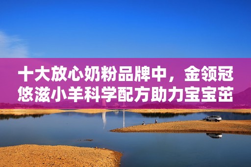 详细阅读:十大放心奶粉品牌中,金领冠悠滋小羊科学配方助力宝宝茁壮成长 十大放心奶粉品牌中,金领冠悠滋小羊科学配方助力宝宝茁壮成长