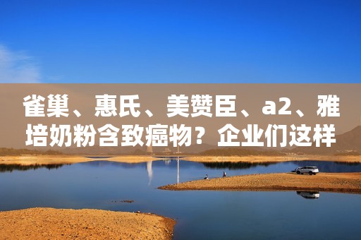 雀巢、惠氏、美赞臣、a2、雅培奶粉含致癌物？企业们这样回应