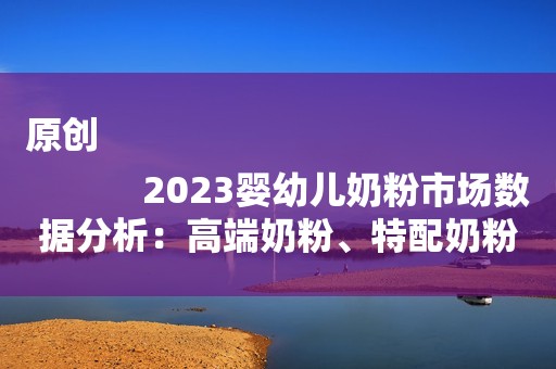 原创
            2023婴幼儿奶粉市场数据分析：高端奶粉、特配奶粉呈增长态势
