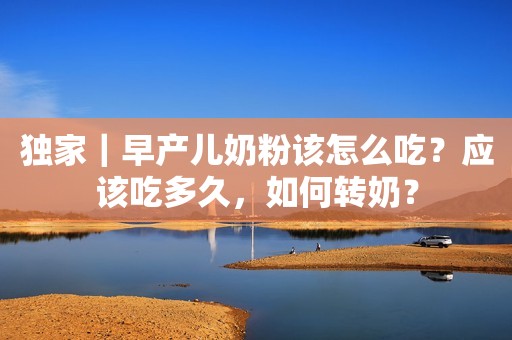 独家｜早产儿奶粉该怎么吃？应该吃多久，如何转奶？