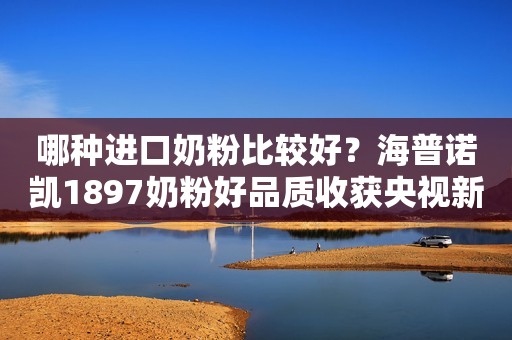哪种进口奶粉比较好？海普诺凯1897奶粉好品质收获央视新闻认可