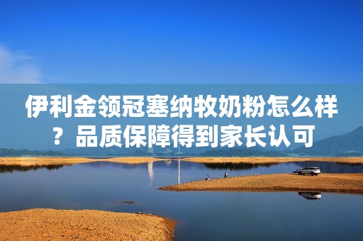 伊利金领冠塞纳牧奶粉怎么样？品质保障得到家长认可