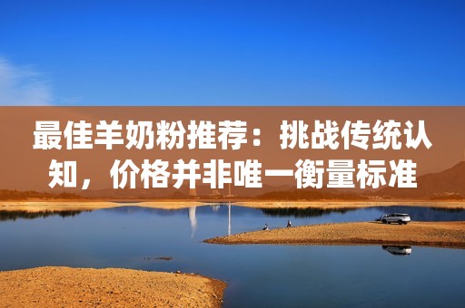 最佳羊奶粉推荐：挑战传统认知，价格并非唯一衡量标准