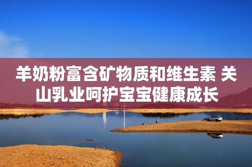 羊奶粉富含矿物质和维生素 关山乳业呵护宝宝健康成长