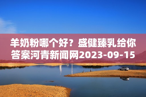 羊奶粉哪个好？盛健臻乳给你答案河青新闻网2023-09-15 10:07河北