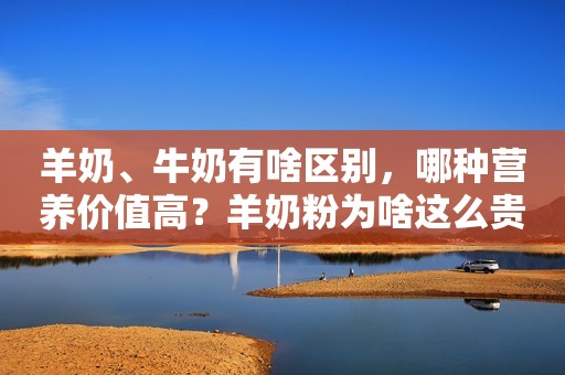 羊奶、牛奶有啥区别，哪种营养价值高？羊奶粉为啥这么贵？