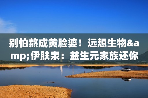 别怕熬成黄脸婆！远想生物&伊肤泉：益生元家族还你白皙漂漂脸