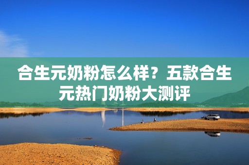 合生元奶粉怎么样？五款合生元热门奶粉大测评
