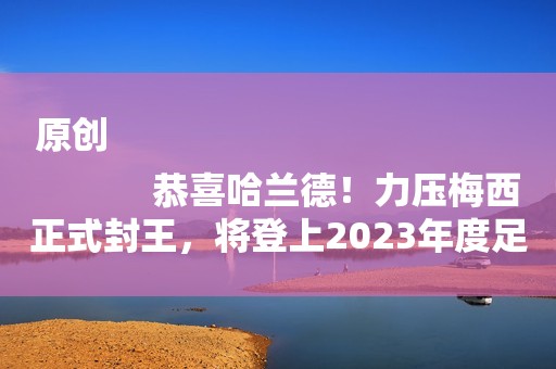 原创
            恭喜哈兰德！力压梅西正式封王，将登上2023年度足坛最高领奖台