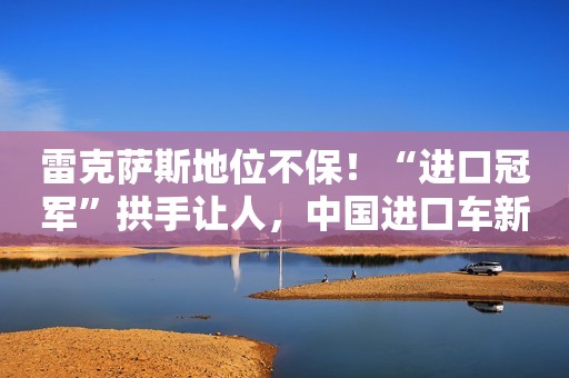 雷克萨斯地位不保！“进口冠军”拱手让人，中国进口车新排名公布
