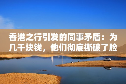 香港之行引发的同事矛盾：为几千块钱，他们彻底撕破了脸
