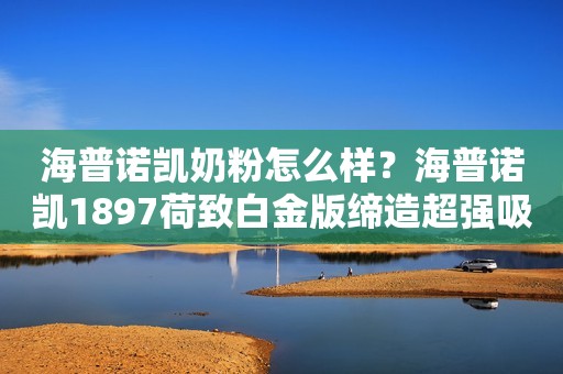 海普诺凯奶粉怎么样？海普诺凯1897荷致白金版缔造超强吸收力！