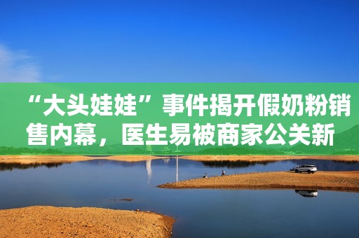 “大头娃娃”事件揭开假奶粉销售内幕，医生易被商家公关新京报2020-05-13 15:14