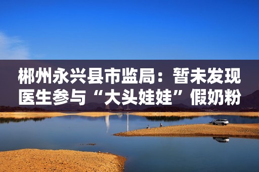 郴州永兴县市监局：暂未发现医生参与“大头娃娃”假奶粉事件