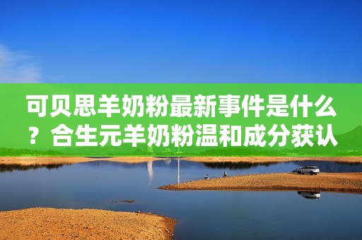 可贝思羊奶粉最新事件是什么？合生元羊奶粉温和成分获认可