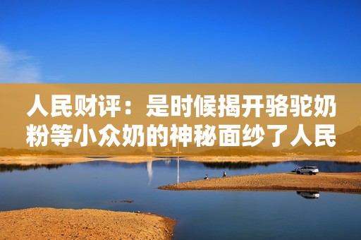 人民财评：是时候揭开骆驼奶粉等小众奶的神秘面纱了人民网2022-08-07 07:00