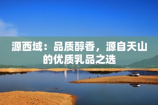 源西域：品质醇香，源自天山的优质乳品之选