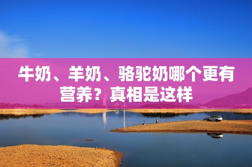 牛奶、羊奶、骆驼奶哪个更有营养？真相是这样