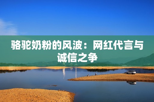 骆驼奶粉的风波：网红代言与诚信之争