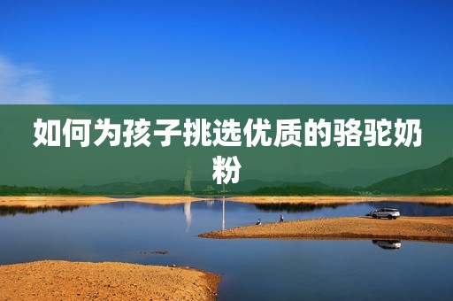 如何为孩子挑选优质的骆驼奶粉