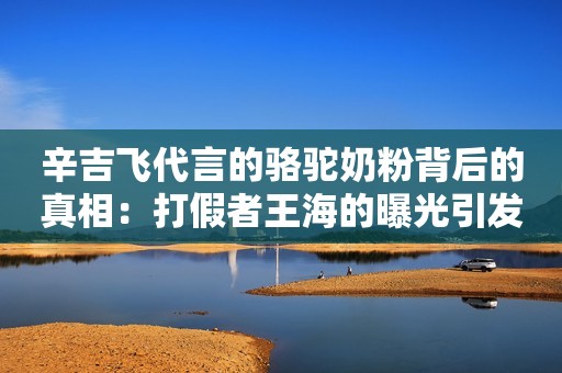 辛吉飞代言的骆驼奶粉背后的真相：打假者王海的曝光引发的反思