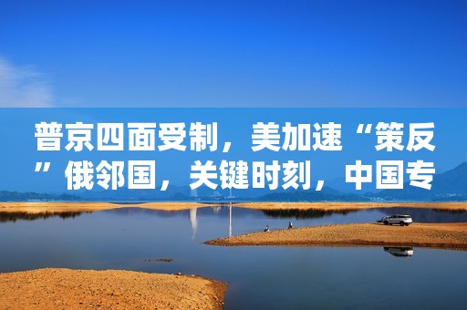 普京四面受制，美加速“策反”俄邻国，关键时刻，中国专机抵俄