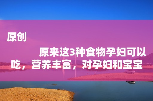 原创
            原来这3种食物孕妇可以吃，营养丰富，对孕妇和宝宝都好