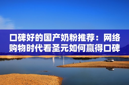 口碑好的国产奶粉推荐：网络购物时代看圣元如何赢得口碑？