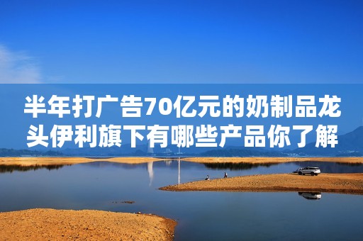 半年打广告70亿元的奶制品龙头伊利旗下有哪些产品你了解吗？