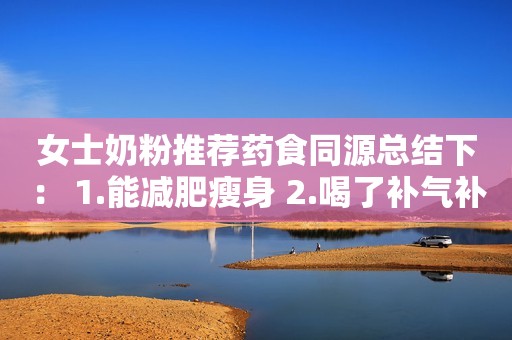 女士奶粉推荐药食同源总结下： 1.能减肥瘦身 2.喝了补气补血 3