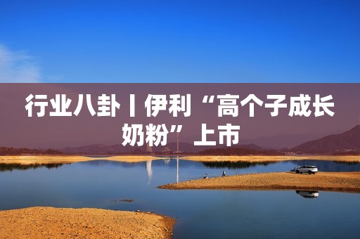 行业八卦丨伊利“高个子成长奶粉”上市