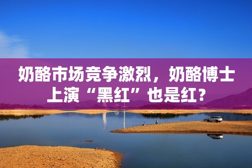 奶酪市场竞争激烈，奶酪博士上演“黑红”也是红？