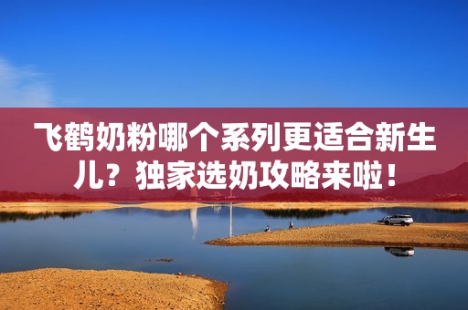 飞鹤奶粉哪个系列更适合新生儿？独家选奶攻略来啦！