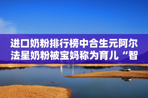 进口奶粉排行榜中合生元阿尔法星奶粉被宝妈称为育儿“智多星”国际在线2021-04-25 16:03