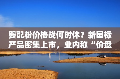 婴配粉价格战何时休？新国标产品密集上市，业内称“价盘已成生死线”华夏时报2023-06-09 17:13