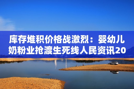 库存堆积价格战激烈：婴幼儿奶粉业抢渡生死线人民资讯2021-07-18 21:10