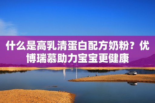 什么是高乳清蛋白配方奶粉？优博瑞慕助力宝宝更健康