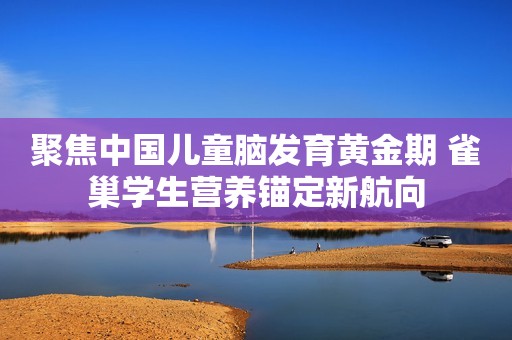 聚焦中国儿童脑发育黄金期 雀巢学生营养锚定新航向