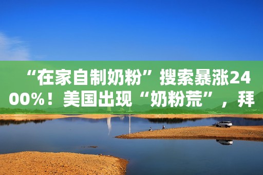 “在家自制奶粉”搜索暴涨2400%！美国出现“奶粉荒”，拜登动用《国防生产法》增产，雀巢从瑞士空运救急