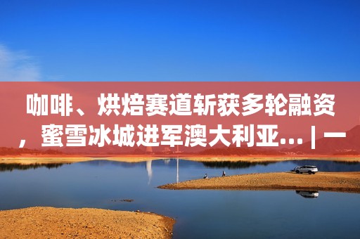 咖啡、烘焙赛道斩获多轮融资，蜜雪冰城进军澳大利亚… | 一周热闻